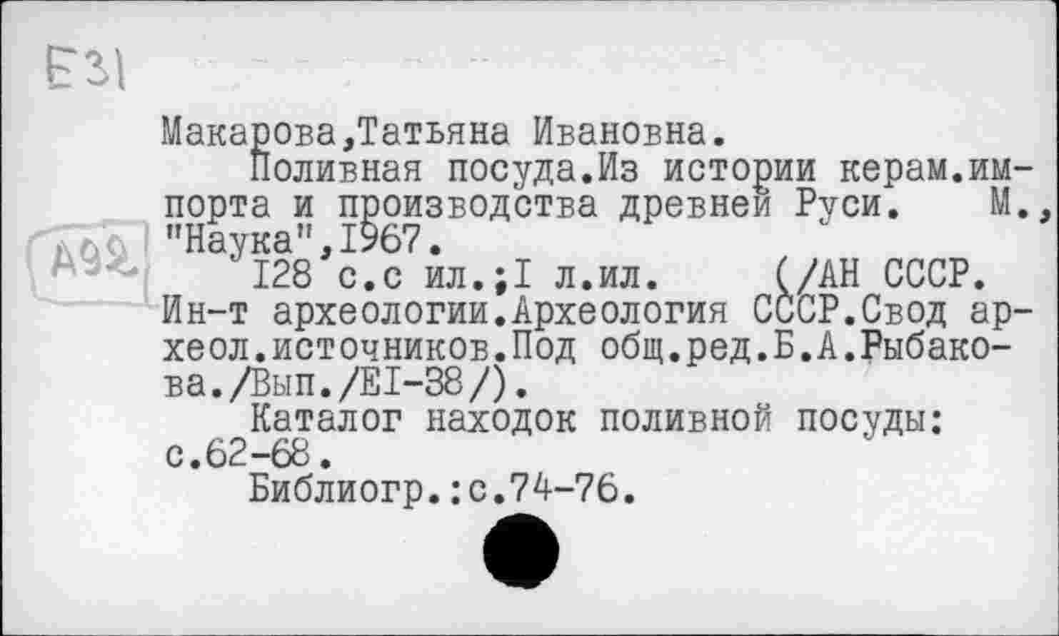 ﻿Макарова,Татьяна Ивановна.
Поливная посуда.Из истории керам.импорта и производства древней Руси. М. "Наука",1967.
128 с.с ил.;1 л.ил. (/АН СССР. Ин-т археологии.Археология СССР.Свод ар-хеол.источников.Под общ.ред.Б.А.Рыбакова. /Вып./El-38/).
Каталог находок поливной посуды: с.62-68.
Библиогр.: с.74-76.